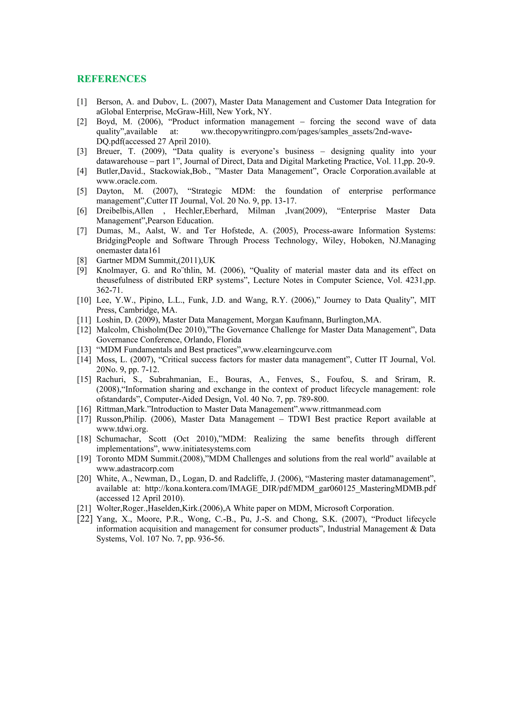 REFERENCES
[1] Berson, A. and Dubov, L. (2007), Master Data Management and Customer Data Integration for
aGlobal Enterprise, McGraw-Hill, New York, NY.
[2] Boyd, M. (2006), “Product information management – forcing the second wave of data
quality”,available at: ww.thecopywritingpro.com/pages/samples_assets/2nd-wave-
DQ.pdf(accessed 27 April 2010).
[3] Breuer, T. (2009), “Data quality is everyone’s business – designing quality into your
datawarehouse – part 1”, Journal of Direct, Data and Digital Marketing Practice, Vol. 11,pp. 20-9.
[4] Butler,David., Stackowiak,Bob., ”Master Data Management”, Oracle Corporation.available at
www.oracle.com.
[5] Dayton, M. (2007), “Strategic MDM: the foundation of enterprise performance
management”,Cutter IT Journal, Vol. 20 No. 9, pp. 13-17.
[6] Dreibelbis,Allen , Hechler,Eberhard, Milman ,Ivan(2009), “Enterprise Master Data
Management”,Pearson Education.
[7] Dumas, M., Aalst, W. and Ter Hofstede, A. (2005), Process-aware Information Systems:
BridgingPeople and Software Through Process Technology, Wiley, Hoboken, NJ.Managing
onemaster data161
[8] Gartner MDM Summit,(2011),UK
[9] Knolmayer, G. and Ro¨thlin, M. (2006), “Quality of material master data and its effect on
theusefulness of distributed ERP systems”, Lecture Notes in Computer Science, Vol. 4231,pp.
362-71.
[10] Lee, Y.W., Pipino, L.L., Funk, J.D. and Wang, R.Y. (2006),” Journey to Data Quality”, MIT
Press, Cambridge, MA.
[11] Loshin, D. (2009), Master Data Management, Morgan Kaufmann, Burlington,MA.
[12] Malcolm, Chisholm(Dec 2010),”The Governance Challenge for Master Data Management”, Data
Governance Conference, Orlando, Florida
[13] “MDM Fundamentals and Best practices”,www.elearningcurve.com
[14] Moss, L. (2007), “Critical success factors for master data management”, Cutter IT Journal, Vol.
20No. 9, pp. 7-12.
[15] Rachuri, S., Subrahmanian, E., Bouras, A., Fenves, S., Foufou, S. and Sriram, R.
(2008),“Information sharing and exchange in the context of product lifecycle management: role
ofstandards”, Computer-Aided Design, Vol. 40 No. 7, pp. 789-800.
[16] Rittman,Mark.”Introduction to Master Data Management”.www.rittmanmead.com
[17] Russon,Philip. (2006), Master Data Management – TDWI Best practice Report available at
www.tdwi.org.
[18] Schumachar, Scott (Oct 2010),”MDM: Realizing the same benefits through different
implementations”, www.initiatesystems.com
[19] Toronto MDM Summit.(2008),”MDM Challenges and solutions from the real world” available at
www.adastracorp.com
[20] White, A., Newman, D., Logan, D. and Radcliffe, J. (2006), “Mastering master datamanagement”,
available at: http://kona.kontera.com/IMAGE_DIR/pdf/MDM_gar060125_MasteringMDMB.pdf
(accessed 12 April 2010).
[21] Wolter,Roger.,Haselden,Kirk.(2006),A White paper on MDM, Microsoft Corporation.
[22] Yang, X., Moore, P.R., Wong, C.-B., Pu, J.-S. and Chong, S.K. (2007), “Product lifecycle
information acquisition and management for consumer products”, Industrial Management & Data
Systems, Vol. 107 No. 7, pp. 936-56.
 