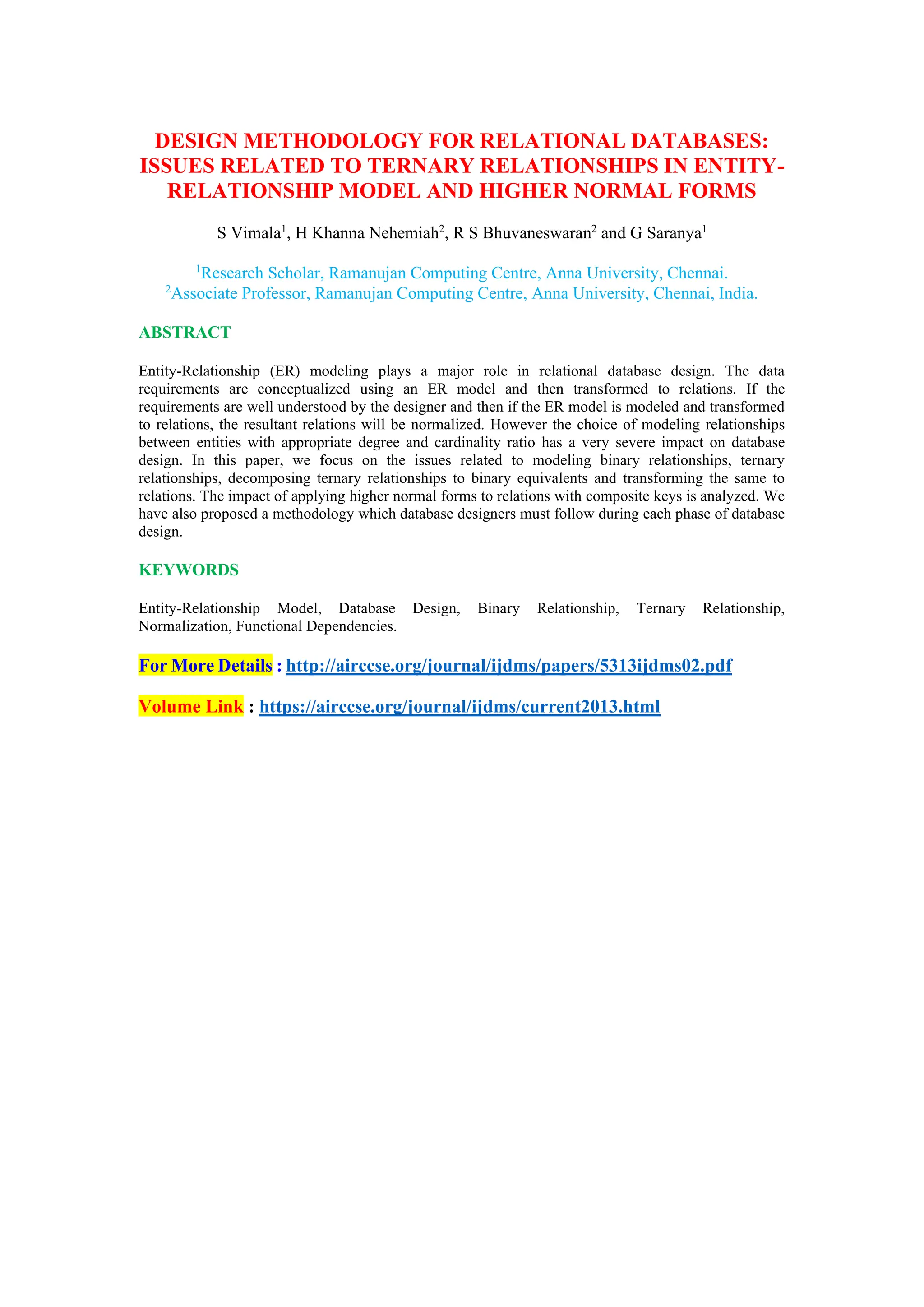 DESIGN METHODOLOGY FOR RELATIONAL DATABASES:
ISSUES RELATED TO TERNARY RELATIONSHIPS IN ENTITY-
RELATIONSHIP MODEL AND HIGHER NORMAL FORMS
S Vimala1
, H Khanna Nehemiah2
, R S Bhuvaneswaran2
and G Saranya1
1
Research Scholar, Ramanujan Computing Centre, Anna University, Chennai.
2
Associate Professor, Ramanujan Computing Centre, Anna University, Chennai, India.
ABSTRACT
Entity-Relationship (ER) modeling plays a major role in relational database design. The data
requirements are conceptualized using an ER model and then transformed to relations. If the
requirements are well understood by the designer and then if the ER model is modeled and transformed
to relations, the resultant relations will be normalized. However the choice of modeling relationships
between entities with appropriate degree and cardinality ratio has a very severe impact on database
design. In this paper, we focus on the issues related to modeling binary relationships, ternary
relationships, decomposing ternary relationships to binary equivalents and transforming the same to
relations. The impact of applying higher normal forms to relations with composite keys is analyzed. We
have also proposed a methodology which database designers must follow during each phase of database
design.
KEYWORDS
Entity-Relationship Model, Database Design, Binary Relationship, Ternary Relationship,
Normalization, Functional Dependencies.
For More Details : http://airccse.org/journal/ijdms/papers/5313ijdms02.pdf
Volume Link : https://airccse.org/journal/ijdms/current2013.html
 