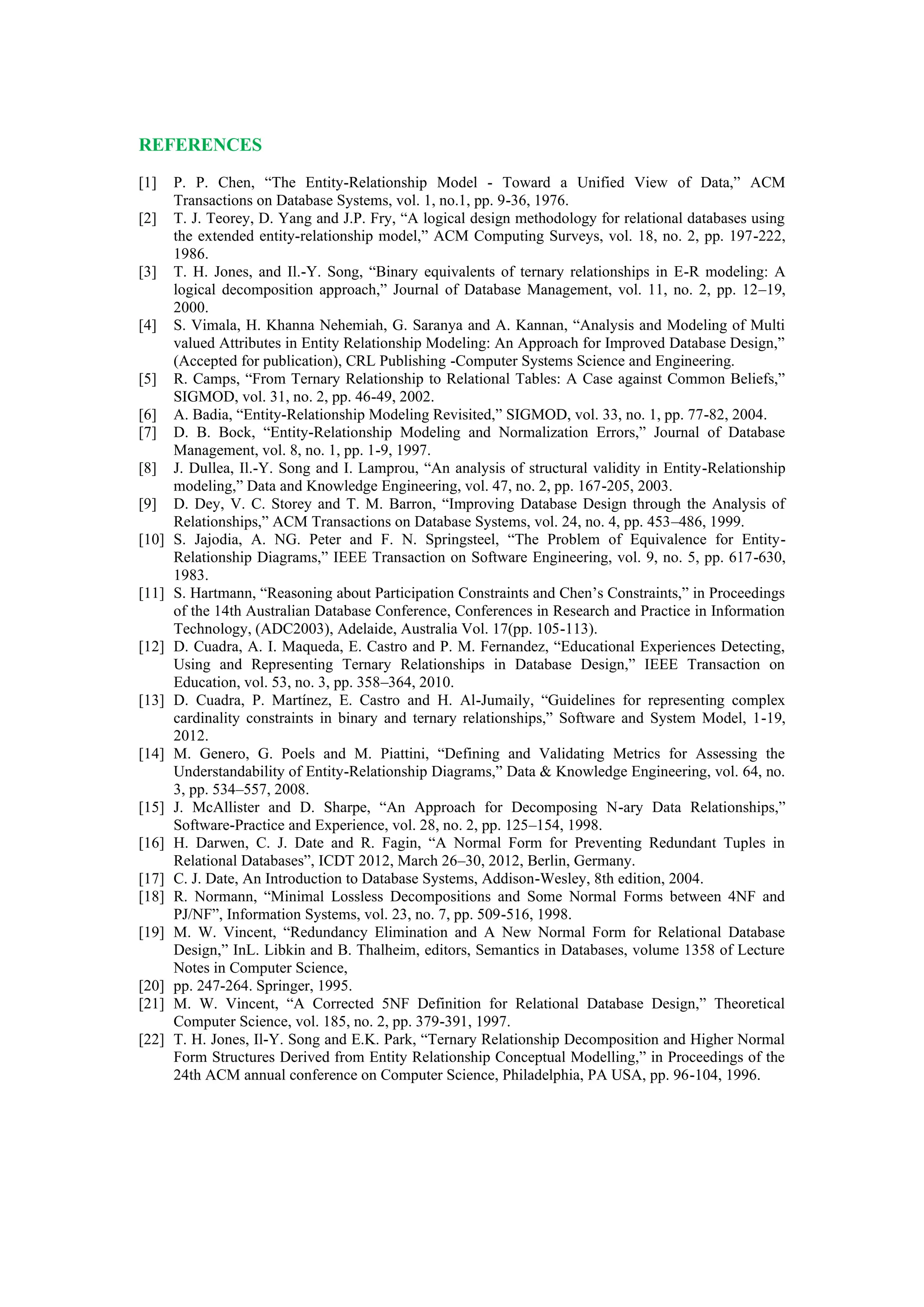 REFERENCES
[1] P. P. Chen, “The Entity-Relationship Model - Toward a Unified View of Data,” ACM
Transactions on Database Systems, vol. 1, no.1, pp. 9-36, 1976.
[2] T. J. Teorey, D. Yang and J.P. Fry, “A logical design methodology for relational databases using
the extended entity-relationship model,” ACM Computing Surveys, vol. 18, no. 2, pp. 197-222,
1986.
[3] T. H. Jones, and Il.-Y. Song, “Binary equivalents of ternary relationships in E-R modeling: A
logical decomposition approach,” Journal of Database Management, vol. 11, no. 2, pp. 12–19,
2000.
[4] S. Vimala, H. Khanna Nehemiah, G. Saranya and A. Kannan, “Analysis and Modeling of Multi
valued Attributes in Entity Relationship Modeling: An Approach for Improved Database Design,”
(Accepted for publication), CRL Publishing -Computer Systems Science and Engineering.
[5] R. Camps, “From Ternary Relationship to Relational Tables: A Case against Common Beliefs,”
SIGMOD, vol. 31, no. 2, pp. 46-49, 2002.
[6] A. Badia, “Entity-Relationship Modeling Revisited,” SIGMOD, vol. 33, no. 1, pp. 77-82, 2004.
[7] D. B. Bock, “Entity-Relationship Modeling and Normalization Errors,” Journal of Database
Management, vol. 8, no. 1, pp. 1-9, 1997.
[8] J. Dullea, Il.-Y. Song and I. Lamprou, “An analysis of structural validity in Entity-Relationship
modeling,” Data and Knowledge Engineering, vol. 47, no. 2, pp. 167-205, 2003.
[9] D. Dey, V. C. Storey and T. M. Barron, “Improving Database Design through the Analysis of
Relationships,” ACM Transactions on Database Systems, vol. 24, no. 4, pp. 453–486, 1999.
[10] S. Jajodia, A. NG. Peter and F. N. Springsteel, “The Problem of Equivalence for Entity-
Relationship Diagrams,” IEEE Transaction on Software Engineering, vol. 9, no. 5, pp. 617-630,
1983.
[11] S. Hartmann, “Reasoning about Participation Constraints and Chen’s Constraints,” in Proceedings
of the 14th Australian Database Conference, Conferences in Research and Practice in Information
Technology, (ADC2003), Adelaide, Australia Vol. 17(pp. 105-113).
[12] D. Cuadra, A. I. Maqueda, E. Castro and P. M. Fernandez, “Educational Experiences Detecting,
Using and Representing Ternary Relationships in Database Design,” IEEE Transaction on
Education, vol. 53, no. 3, pp. 358–364, 2010.
[13] D. Cuadra, P. Martínez, E. Castro and H. Al-Jumaily, “Guidelines for representing complex
cardinality constraints in binary and ternary relationships,” Software and System Model, 1-19,
2012.
[14] M. Genero, G. Poels and M. Piattini, “Defining and Validating Metrics for Assessing the
Understandability of Entity-Relationship Diagrams,” Data & Knowledge Engineering, vol. 64, no.
3, pp. 534–557, 2008.
[15] J. McAllister and D. Sharpe, “An Approach for Decomposing N-ary Data Relationships,”
Software-Practice and Experience, vol. 28, no. 2, pp. 125–154, 1998.
[16] H. Darwen, C. J. Date and R. Fagin, “A Normal Form for Preventing Redundant Tuples in
Relational Databases”, ICDT 2012, March 26–30, 2012, Berlin, Germany.
[17] C. J. Date, An Introduction to Database Systems, Addison-Wesley, 8th edition, 2004.
[18] R. Normann, “Minimal Lossless Decompositions and Some Normal Forms between 4NF and
PJ/NF”, Information Systems, vol. 23, no. 7, pp. 509-516, 1998.
[19] M. W. Vincent, “Redundancy Elimination and A New Normal Form for Relational Database
Design,” InL. Libkin and B. Thalheim, editors, Semantics in Databases, volume 1358 of Lecture
Notes in Computer Science,
[20] pp. 247-264. Springer, 1995.
[21] M. W. Vincent, “A Corrected 5NF Definition for Relational Database Design,” Theoretical
Computer Science, vol. 185, no. 2, pp. 379-391, 1997.
[22] T. H. Jones, Il-Y. Song and E.K. Park, “Ternary Relationship Decomposition and Higher Normal
Form Structures Derived from Entity Relationship Conceptual Modelling,” in Proceedings of the
24th ACM annual conference on Computer Science, Philadelphia, PA USA, pp. 96-104, 1996.
 
