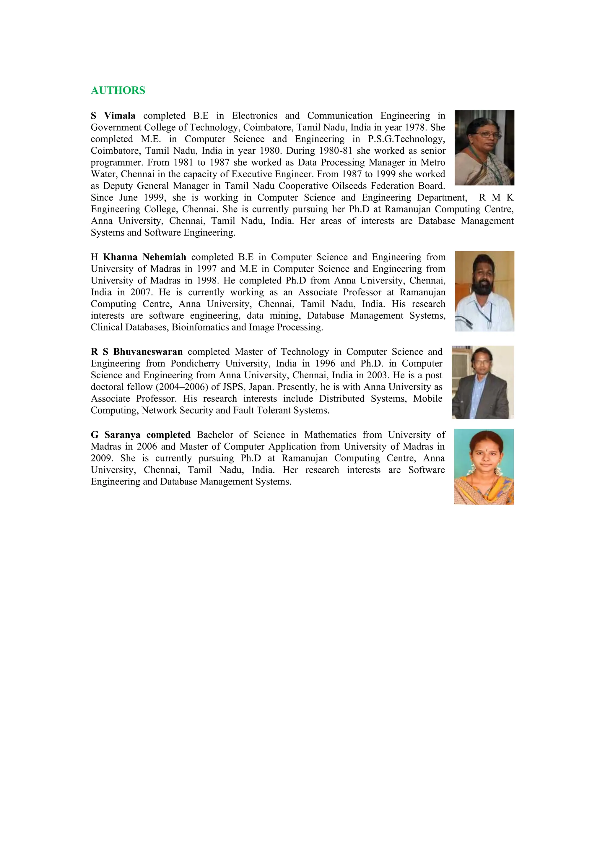 AUTHORS
S Vimala completed B.E in Electronics and Communication Engineering in
Government College of Technology, Coimbatore, Tamil Nadu, India in year 1978. She
completed M.E. in Computer Science and Engineering in P.S.G.Technology,
Coimbatore, Tamil Nadu, India in year 1980. During 1980-81 she worked as senior
programmer. From 1981 to 1987 she worked as Data Processing Manager in Metro
Water, Chennai in the capacity of Executive Engineer. From 1987 to 1999 she worked
as Deputy General Manager in Tamil Nadu Cooperative Oilseeds Federation Board.
Since June 1999, she is working in Computer Science and Engineering Department, R M K
Engineering College, Chennai. She is currently pursuing her Ph.D at Ramanujan Computing Centre,
Anna University, Chennai, Tamil Nadu, India. Her areas of interests are Database Management
Systems and Software Engineering.
H Khanna Nehemiah completed B.E in Computer Science and Engineering from
University of Madras in 1997 and M.E in Computer Science and Engineering from
University of Madras in 1998. He completed Ph.D from Anna University, Chennai,
India in 2007. He is currently working as an Associate Professor at Ramanujan
Computing Centre, Anna University, Chennai, Tamil Nadu, India. His research
interests are software engineering, data mining, Database Management Systems,
Clinical Databases, Bioinfomatics and Image Processing.
R S Bhuvaneswaran completed Master of Technology in Computer Science and
Engineering from Pondicherry University, India in 1996 and Ph.D. in Computer
Science and Engineering from Anna University, Chennai, India in 2003. He is a post
doctoral fellow (2004–2006) of JSPS, Japan. Presently, he is with Anna University as
Associate Professor. His research interests include Distributed Systems, Mobile
Computing, Network Security and Fault Tolerant Systems.
G Saranya completed Bachelor of Science in Mathematics from University of
Madras in 2006 and Master of Computer Application from University of Madras in
2009. She is currently pursuing Ph.D at Ramanujan Computing Centre, Anna
University, Chennai, Tamil Nadu, India. Her research interests are Software
Engineering and Database Management Systems.
 
