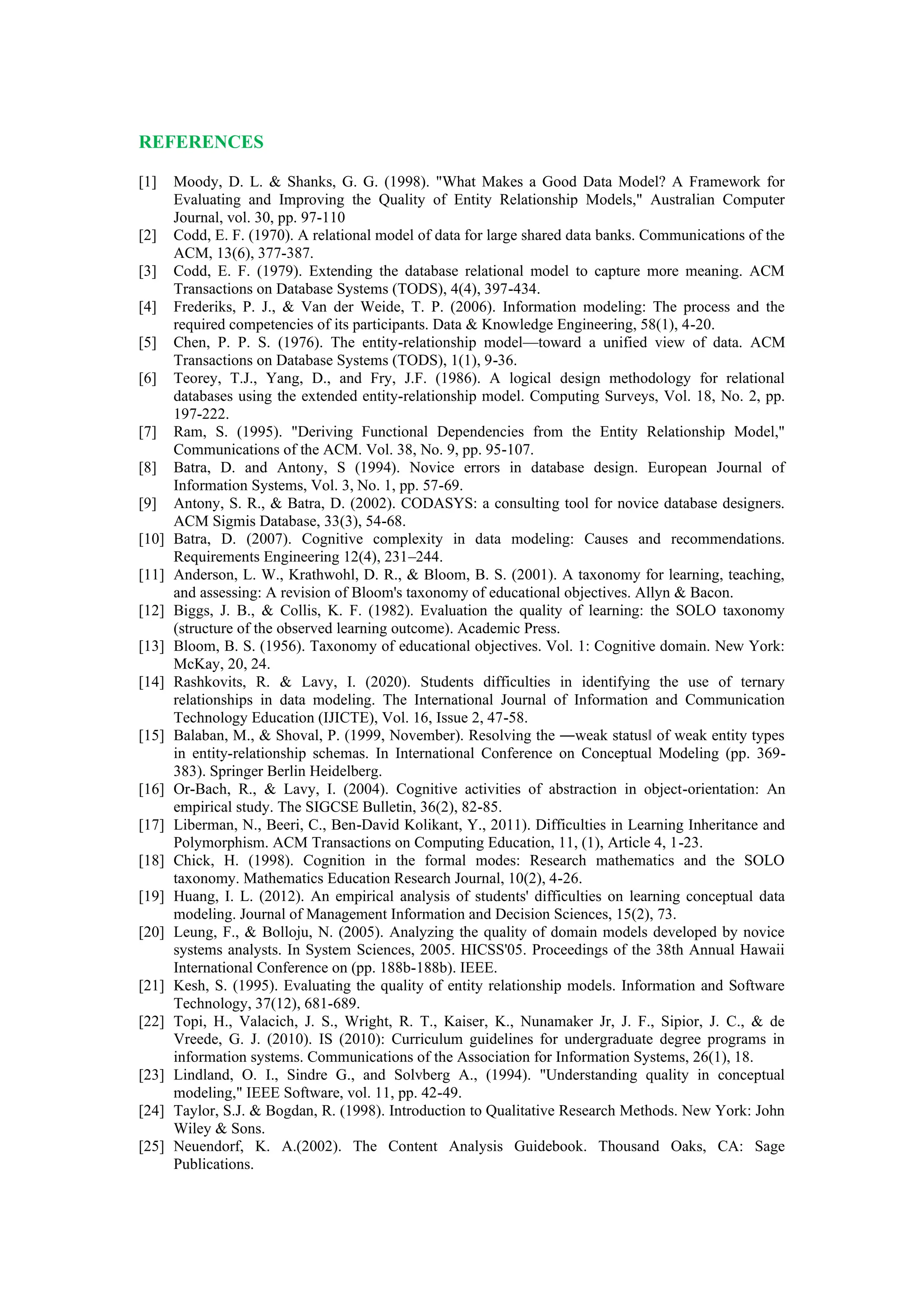 REFERENCES
[1] Moody, D. L. & Shanks, G. G. (1998). "What Makes a Good Data Model? A Framework for
Evaluating and Improving the Quality of Entity Relationship Models," Australian Computer
Journal, vol. 30, pp. 97-110
[2] Codd, E. F. (1970). A relational model of data for large shared data banks. Communications of the
ACM, 13(6), 377-387.
[3] Codd, E. F. (1979). Extending the database relational model to capture more meaning. ACM
Transactions on Database Systems (TODS), 4(4), 397-434.
[4] Frederiks, P. J., & Van der Weide, T. P. (2006). Information modeling: The process and the
required competencies of its participants. Data & Knowledge Engineering, 58(1), 4-20.
[5] Chen, P. P. S. (1976). The entity-relationship model—toward a unified view of data. ACM
Transactions on Database Systems (TODS), 1(1), 9-36.
[6] Teorey, T.J., Yang, D., and Fry, J.F. (1986). A logical design methodology for relational
databases using the extended entity-relationship model. Computing Surveys, Vol. 18, No. 2, pp.
197-222.
[7] Ram, S. (1995). "Deriving Functional Dependencies from the Entity Relationship Model,"
Communications of the ACM. Vol. 38, No. 9, pp. 95-107.
[8] Batra, D. and Antony, S (1994). Novice errors in database design. European Journal of
Information Systems, Vol. 3, No. 1, pp. 57-69.
[9] Antony, S. R., & Batra, D. (2002). CODASYS: a consulting tool for novice database designers.
ACM Sigmis Database, 33(3), 54-68.
[10] Batra, D. (2007). Cognitive complexity in data modeling: Causes and recommendations.
Requirements Engineering 12(4), 231–244.
[11] Anderson, L. W., Krathwohl, D. R., & Bloom, B. S. (2001). A taxonomy for learning, teaching,
and assessing: A revision of Bloom's taxonomy of educational objectives. Allyn & Bacon.
[12] Biggs, J. B., & Collis, K. F. (1982). Evaluation the quality of learning: the SOLO taxonomy
(structure of the observed learning outcome). Academic Press.
[13] Bloom, B. S. (1956). Taxonomy of educational objectives. Vol. 1: Cognitive domain. New York:
McKay, 20, 24.
[14] Rashkovits, R. & Lavy, I. (2020). Students difficulties in identifying the use of ternary
relationships in data modeling. The International Journal of Information and Communication
Technology Education (IJICTE), Vol. 16, Issue 2, 47-58.
[15] Balaban, M., & Shoval, P. (1999, November). Resolving the ―weak status‖ of weak entity types
in entity-relationship schemas. In International Conference on Conceptual Modeling (pp. 369-
383). Springer Berlin Heidelberg.
[16] Or-Bach, R., & Lavy, I. (2004). Cognitive activities of abstraction in object-orientation: An
empirical study. The SIGCSE Bulletin, 36(2), 82-85.
[17] Liberman, N., Beeri, C., Ben-David Kolikant, Y., 2011). Difficulties in Learning Inheritance and
Polymorphism. ACM Transactions on Computing Education, 11, (1), Article 4, 1-23.
[18] Chick, H. (1998). Cognition in the formal modes: Research mathematics and the SOLO
taxonomy. Mathematics Education Research Journal, 10(2), 4-26.
[19] Huang, I. L. (2012). An empirical analysis of students' difficulties on learning conceptual data
modeling. Journal of Management Information and Decision Sciences, 15(2), 73.
[20] Leung, F., & Bolloju, N. (2005). Analyzing the quality of domain models developed by novice
systems analysts. In System Sciences, 2005. HICSS'05. Proceedings of the 38th Annual Hawaii
International Conference on (pp. 188b-188b). IEEE.
[21] Kesh, S. (1995). Evaluating the quality of entity relationship models. Information and Software
Technology, 37(12), 681-689.
[22] Topi, H., Valacich, J. S., Wright, R. T., Kaiser, K., Nunamaker Jr, J. F., Sipior, J. C., & de
Vreede, G. J. (2010). IS (2010): Curriculum guidelines for undergraduate degree programs in
information systems. Communications of the Association for Information Systems, 26(1), 18.
[23] Lindland, O. I., Sindre G., and Solvberg A., (1994). "Understanding quality in conceptual
modeling," IEEE Software, vol. 11, pp. 42-49.
[24] Taylor, S.J. & Bogdan, R. (1998). Introduction to Qualitative Research Methods. New York: John
Wiley & Sons.
[25] Neuendorf, K. A.(2002). The Content Analysis Guidebook. Thousand Oaks, CA: Sage
Publications.
 