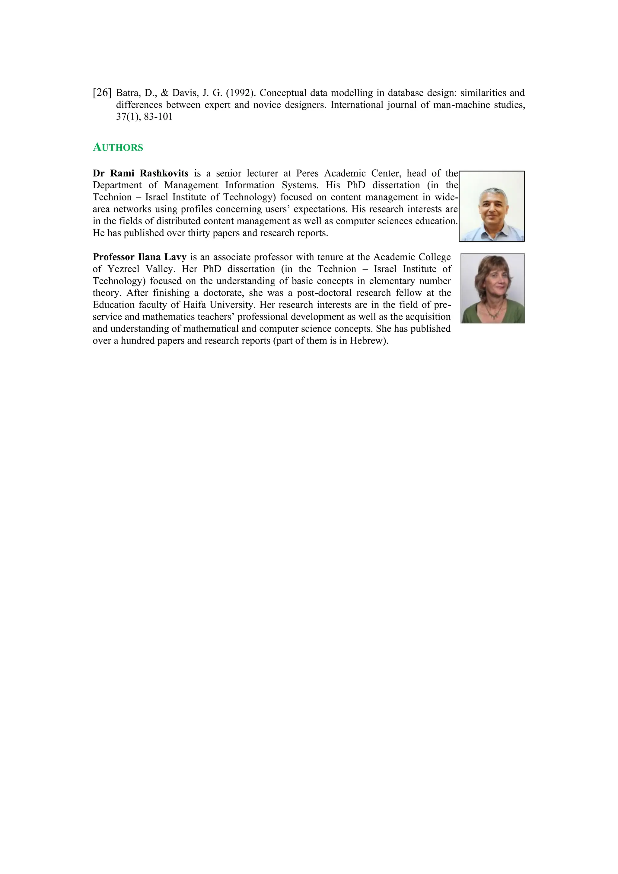 [26] Batra, D., & Davis, J. G. (1992). Conceptual data modelling in database design: similarities and
differences between expert and novice designers. International journal of man-machine studies,
37(1), 83-101
AUTHORS
Dr Rami Rashkovits is a senior lecturer at Peres Academic Center, head of the
Department of Management Information Systems. His PhD dissertation (in the
Technion – Israel Institute of Technology) focused on content management in wide-
area networks using profiles concerning users’ expectations. His research interests are
in the fields of distributed content management as well as computer sciences education.
He has published over thirty papers and research reports.
Professor Ilana Lavy is an associate professor with tenure at the Academic College
of Yezreel Valley. Her PhD dissertation (in the Technion – Israel Institute of
Technology) focused on the understanding of basic concepts in elementary number
theory. After finishing a doctorate, she was a post-doctoral research fellow at the
Education faculty of Haifa University. Her research interests are in the field of pre-
service and mathematics teachers’ professional development as well as the acquisition
and understanding of mathematical and computer science concepts. She has published
over a hundred papers and research reports (part of them is in Hebrew).
 