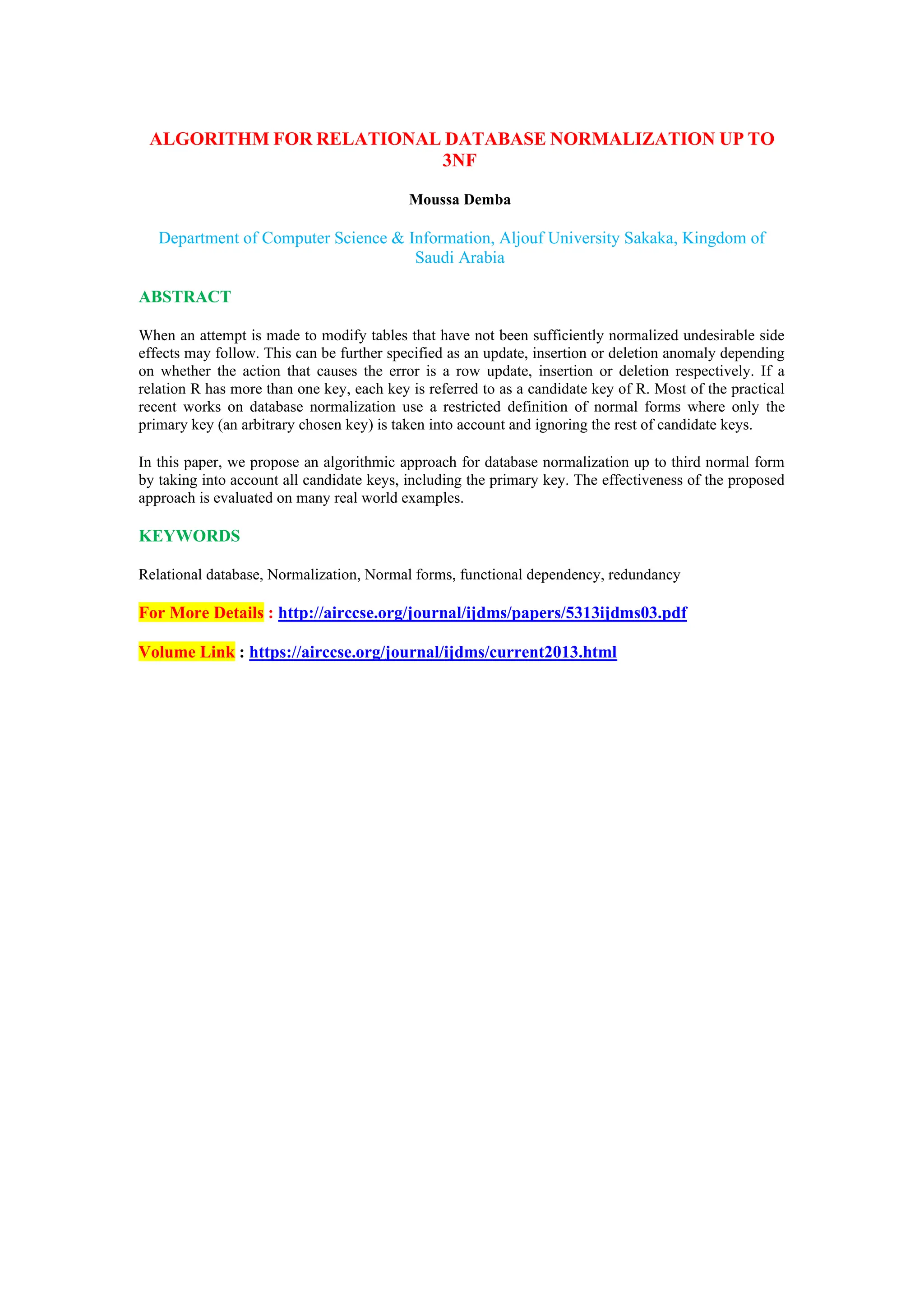 ALGORITHM FOR RELATIONAL DATABASE NORMALIZATION UP TO
3NF
Moussa Demba
Department of Computer Science & Information, Aljouf University Sakaka, Kingdom of
Saudi Arabia
ABSTRACT
When an attempt is made to modify tables that have not been sufficiently normalized undesirable side
effects may follow. This can be further specified as an update, insertion or deletion anomaly depending
on whether the action that causes the error is a row update, insertion or deletion respectively. If a
relation R has more than one key, each key is referred to as a candidate key of R. Most of the practical
recent works on database normalization use a restricted definition of normal forms where only the
primary key (an arbitrary chosen key) is taken into account and ignoring the rest of candidate keys.
In this paper, we propose an algorithmic approach for database normalization up to third normal form
by taking into account all candidate keys, including the primary key. The effectiveness of the proposed
approach is evaluated on many real world examples.
KEYWORDS
Relational database, Normalization, Normal forms, functional dependency, redundancy
For More Details : http://airccse.org/journal/ijdms/papers/5313ijdms03.pdf
Volume Link : https://airccse.org/journal/ijdms/current2013.html
 