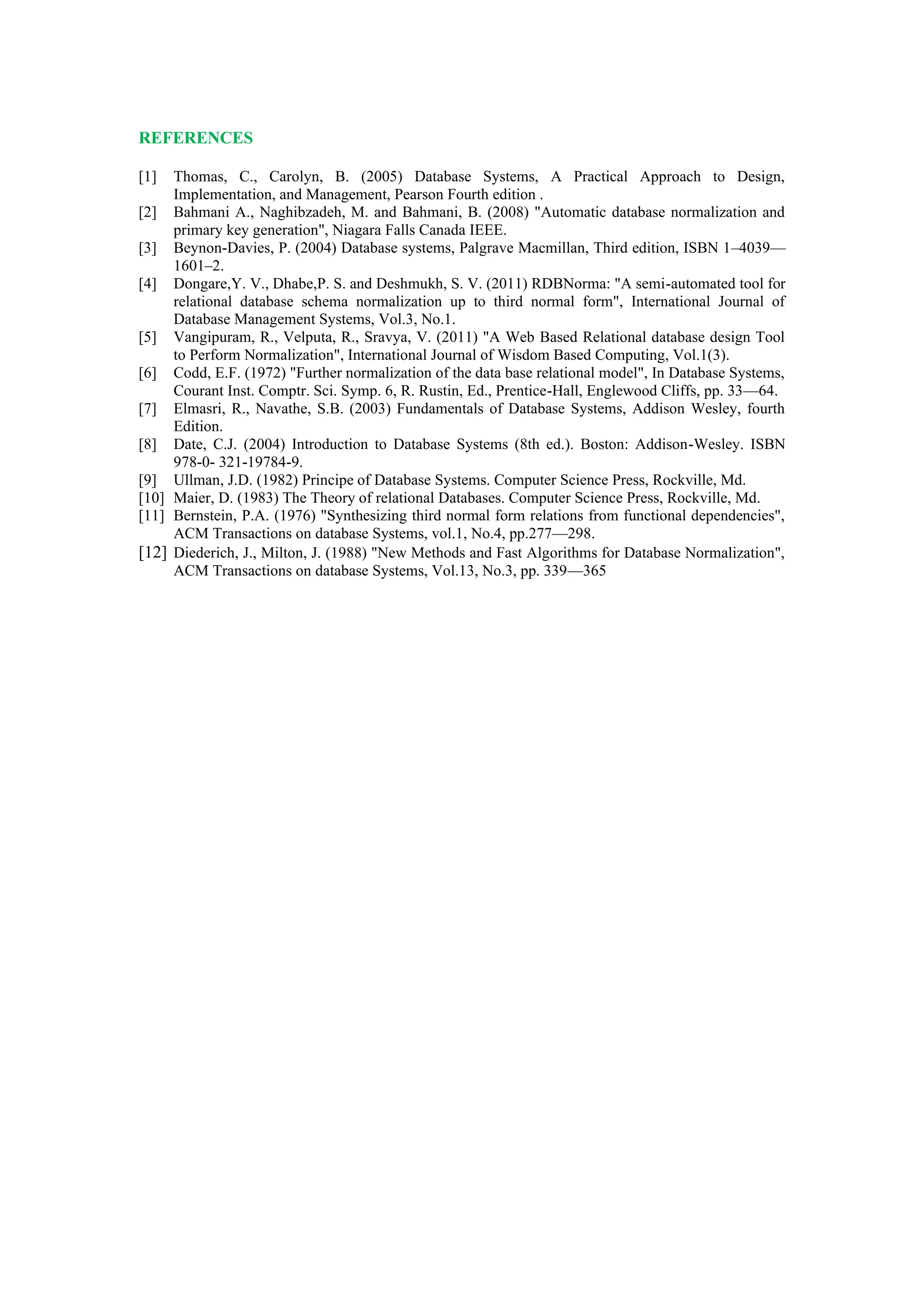REFERENCES
[1] Thomas, C., Carolyn, B. (2005) Database Systems, A Practical Approach to Design,
Implementation, and Management, Pearson Fourth edition .
[2] Bahmani A., Naghibzadeh, M. and Bahmani, B. (2008) "Automatic database normalization and
primary key generation", Niagara Falls Canada IEEE.
[3] Beynon-Davies, P. (2004) Database systems, Palgrave Macmillan, Third edition, ISBN 1–4039—
1601–2.
[4] Dongare,Y. V., Dhabe,P. S. and Deshmukh, S. V. (2011) RDBNorma: "A semi-automated tool for
relational database schema normalization up to third normal form", International Journal of
Database Management Systems, Vol.3, No.1.
[5] Vangipuram, R., Velputa, R., Sravya, V. (2011) "A Web Based Relational database design Tool
to Perform Normalization", International Journal of Wisdom Based Computing, Vol.1(3).
[6] Codd, E.F. (1972) "Further normalization of the data base relational model", In Database Systems,
Courant Inst. Comptr. Sci. Symp. 6, R. Rustin, Ed., Prentice-Hall, Englewood Cliffs, pp. 33—64.
[7] Elmasri, R., Navathe, S.B. (2003) Fundamentals of Database Systems, Addison Wesley, fourth
Edition.
[8] Date, C.J. (2004) Introduction to Database Systems (8th ed.). Boston: Addison-Wesley. ISBN
978-0- 321-19784-9.
[9] Ullman, J.D. (1982) Principe of Database Systems. Computer Science Press, Rockville, Md.
[10] Maier, D. (1983) The Theory of relational Databases. Computer Science Press, Rockville, Md.
[11] Bernstein, P.A. (1976) "Synthesizing third normal form relations from functional dependencies",
ACM Transactions on database Systems, vol.1, No.4, pp.277—298.
[12] Diederich, J., Milton, J. (1988) "New Methods and Fast Algorithms for Database Normalization",
ACM Transactions on database Systems, Vol.13, No.3, pp. 339—365
 
