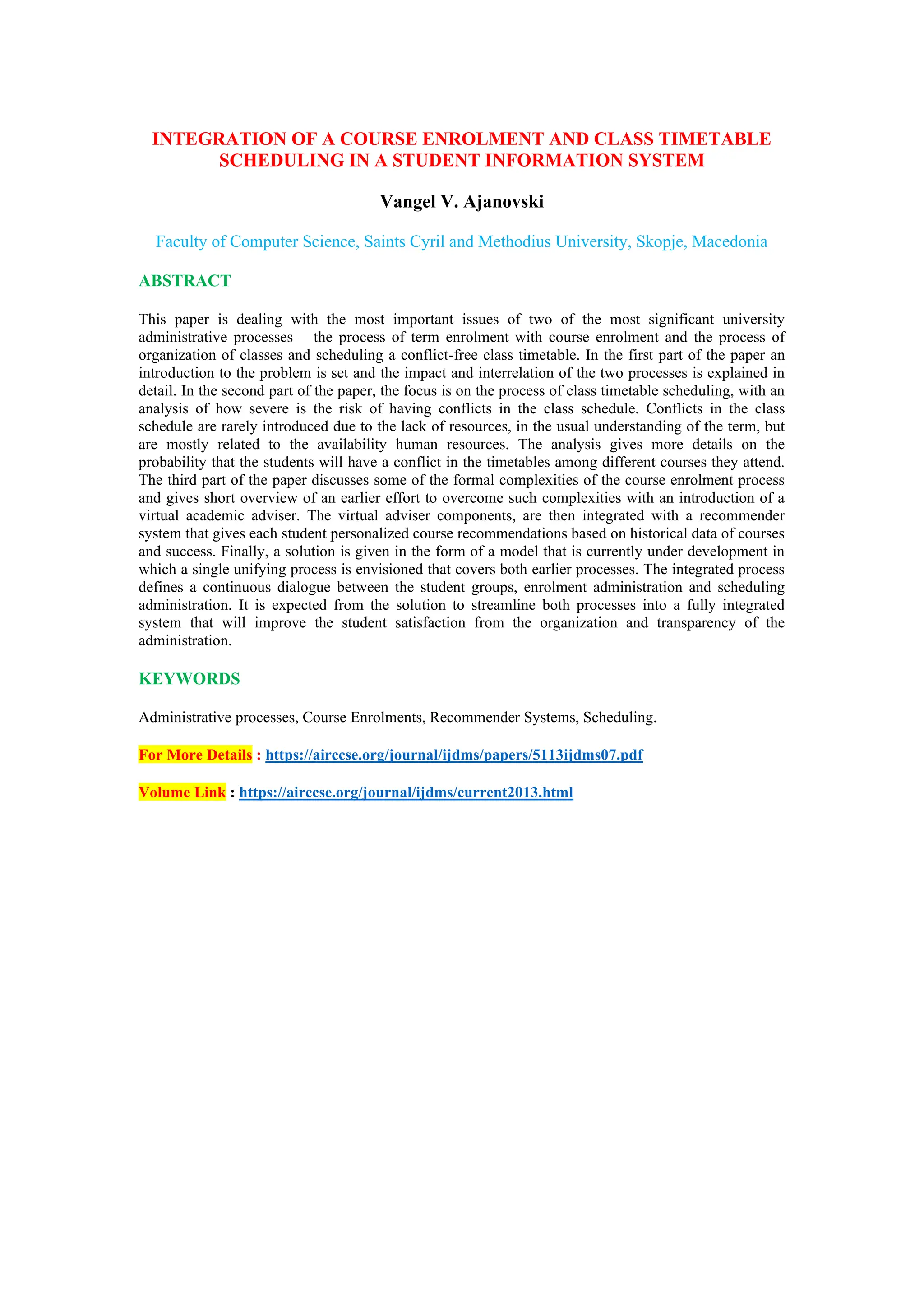 INTEGRATION OF A COURSE ENROLMENT AND CLASS TIMETABLE
SCHEDULING IN A STUDENT INFORMATION SYSTEM
Vangel V. Ajanovski
Faculty of Computer Science, Saints Cyril and Methodius University, Skopje, Macedonia
ABSTRACT
This paper is dealing with the most important issues of two of the most significant university
administrative processes – the process of term enrolment with course enrolment and the process of
organization of classes and scheduling a conflict-free class timetable. In the first part of the paper an
introduction to the problem is set and the impact and interrelation of the two processes is explained in
detail. In the second part of the paper, the focus is on the process of class timetable scheduling, with an
analysis of how severe is the risk of having conflicts in the class schedule. Conflicts in the class
schedule are rarely introduced due to the lack of resources, in the usual understanding of the term, but
are mostly related to the availability human resources. The analysis gives more details on the
probability that the students will have a conflict in the timetables among different courses they attend.
The third part of the paper discusses some of the formal complexities of the course enrolment process
and gives short overview of an earlier effort to overcome such complexities with an introduction of a
virtual academic adviser. The virtual adviser components, are then integrated with a recommender
system that gives each student personalized course recommendations based on historical data of courses
and success. Finally, a solution is given in the form of a model that is currently under development in
which a single unifying process is envisioned that covers both earlier processes. The integrated process
defines a continuous dialogue between the student groups, enrolment administration and scheduling
administration. It is expected from the solution to streamline both processes into a fully integrated
system that will improve the student satisfaction from the organization and transparency of the
administration.
KEYWORDS
Administrative processes, Course Enrolments, Recommender Systems, Scheduling.
For More Details : https://airccse.org/journal/ijdms/papers/5113ijdms07.pdf
Volume Link : https://airccse.org/journal/ijdms/current2013.html
 