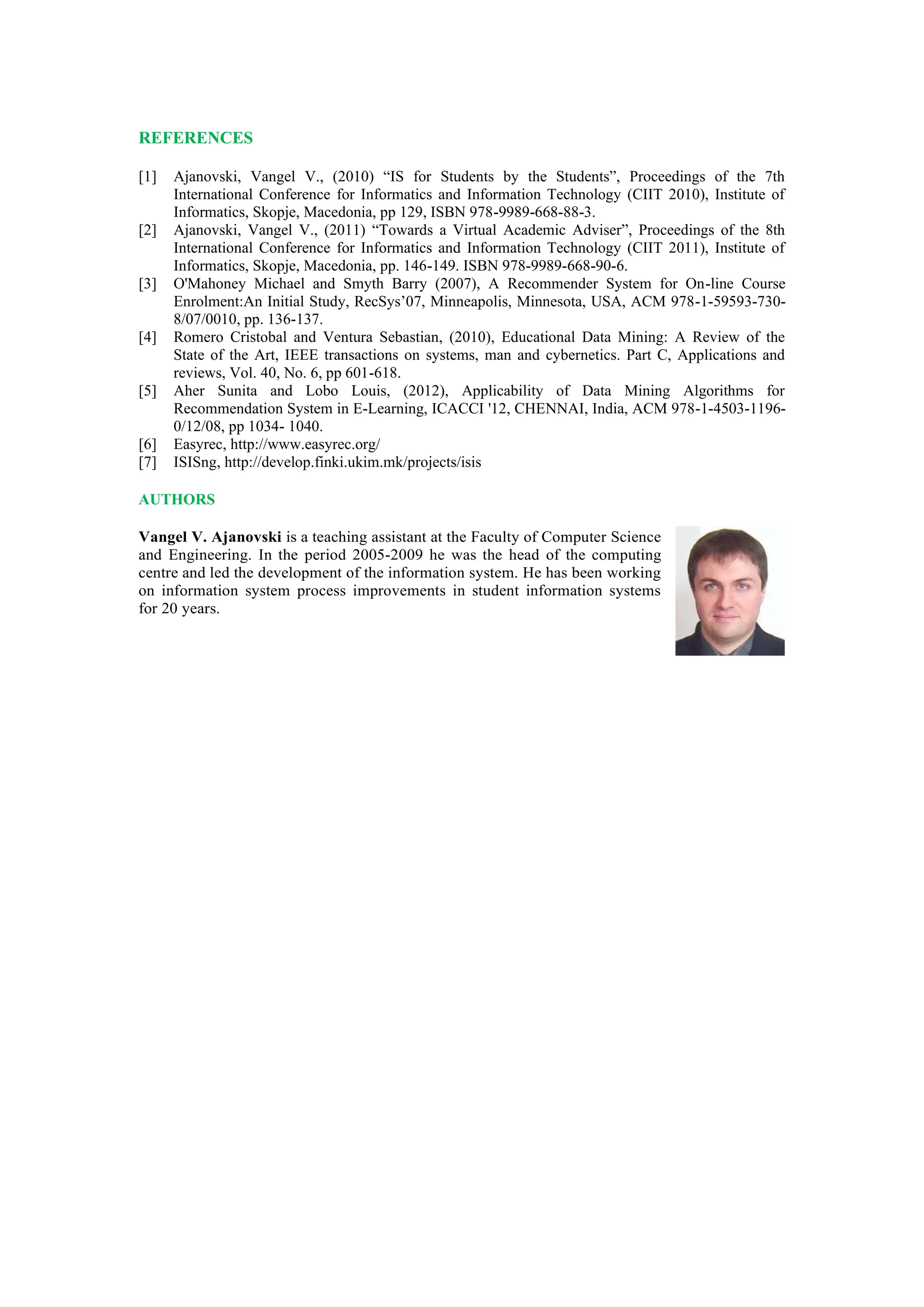 REFERENCES
[1] Ajanovski, Vangel V., (2010) “IS for Students by the Students”, Proceedings of the 7th
International Conference for Informatics and Information Technology (CIIT 2010), Institute of
Informatics, Skopje, Macedonia, pp 129, ISBN 978-9989-668-88-3.
[2] Ajanovski, Vangel V., (2011) “Towards a Virtual Academic Adviser”, Proceedings of the 8th
International Conference for Informatics and Information Technology (CIIT 2011), Institute of
Informatics, Skopje, Macedonia, pp. 146-149. ISBN 978-9989-668-90-6.
[3] O'Mahoney Michael and Smyth Barry (2007), A Recommender System for On-line Course
Enrolment:An Initial Study, RecSys’07, Minneapolis, Minnesota, USA, ACM 978-1-59593-730-
8/07/0010, pp. 136-137.
[4] Romero Cristobal and Ventura Sebastian, (2010), Educational Data Mining: A Review of the
State of the Art, IEEE transactions on systems, man and cybernetics. Part C, Applications and
reviews, Vol. 40, No. 6, pp 601-618.
[5] Aher Sunita and Lobo Louis, (2012), Applicability of Data Mining Algorithms for
Recommendation System in E-Learning, ICACCI '12, CHENNAI, India, ACM 978-1-4503-1196-
0/12/08, pp 1034- 1040.
[6] Easyrec, http://www.easyrec.org/
[7] ISISng, http://develop.finki.ukim.mk/projects/isis
AUTHORS
Vangel V. Ajanovski is a teaching assistant at the Faculty of Computer Science
and Engineering. In the period 2005-2009 he was the head of the computing
centre and led the development of the information system. He has been working
on information system process improvements in student information systems
for 20 years.
 