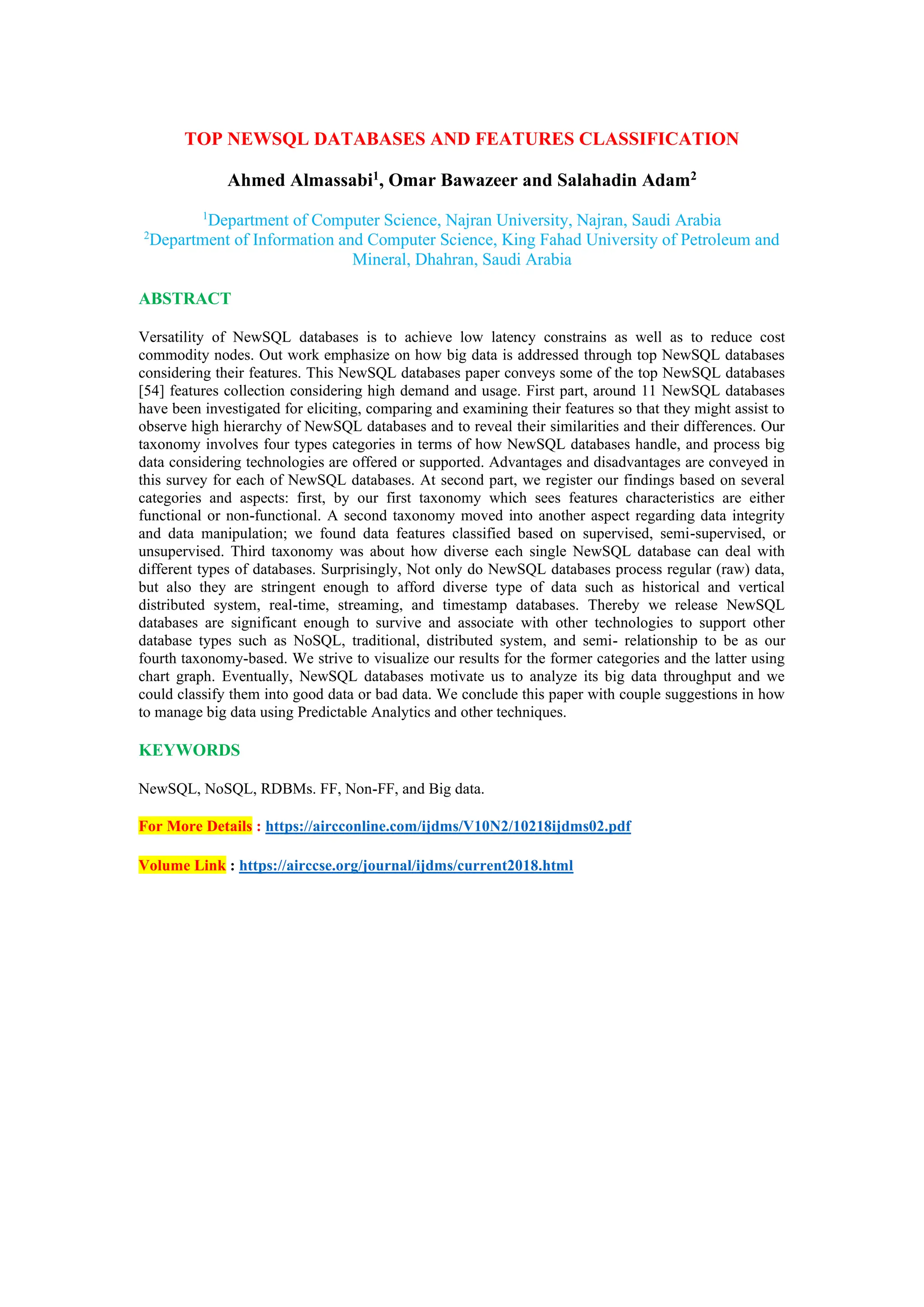 TOP NEWSQL DATABASES AND FEATURES CLASSIFICATION
Ahmed Almassabi1, Omar Bawazeer and Salahadin Adam2
1
Department of Computer Science, Najran University, Najran, Saudi Arabia
2
Department of Information and Computer Science, King Fahad University of Petroleum and
Mineral, Dhahran, Saudi Arabia
ABSTRACT
Versatility of NewSQL databases is to achieve low latency constrains as well as to reduce cost
commodity nodes. Out work emphasize on how big data is addressed through top NewSQL databases
considering their features. This NewSQL databases paper conveys some of the top NewSQL databases
[54] features collection considering high demand and usage. First part, around 11 NewSQL databases
have been investigated for eliciting, comparing and examining their features so that they might assist to
observe high hierarchy of NewSQL databases and to reveal their similarities and their differences. Our
taxonomy involves four types categories in terms of how NewSQL databases handle, and process big
data considering technologies are offered or supported. Advantages and disadvantages are conveyed in
this survey for each of NewSQL databases. At second part, we register our findings based on several
categories and aspects: first, by our first taxonomy which sees features characteristics are either
functional or non-functional. A second taxonomy moved into another aspect regarding data integrity
and data manipulation; we found data features classified based on supervised, semi-supervised, or
unsupervised. Third taxonomy was about how diverse each single NewSQL database can deal with
different types of databases. Surprisingly, Not only do NewSQL databases process regular (raw) data,
but also they are stringent enough to afford diverse type of data such as historical and vertical
distributed system, real-time, streaming, and timestamp databases. Thereby we release NewSQL
databases are significant enough to survive and associate with other technologies to support other
database types such as NoSQL, traditional, distributed system, and semi- relationship to be as our
fourth taxonomy-based. We strive to visualize our results for the former categories and the latter using
chart graph. Eventually, NewSQL databases motivate us to analyze its big data throughput and we
could classify them into good data or bad data. We conclude this paper with couple suggestions in how
to manage big data using Predictable Analytics and other techniques.
KEYWORDS
NewSQL, NoSQL, RDBMs. FF, Non-FF, and Big data.
For More Details : https://aircconline.com/ijdms/V10N2/10218ijdms02.pdf
Volume Link : https://airccse.org/journal/ijdms/current2018.html
 