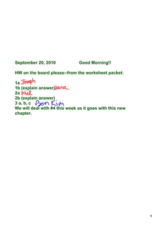 September 20, 2010              Good Morning!!

HW on the board please­­from the worksheet packet:

1a
1b (explain answer)
2a
2b (explain answer)
3 a, b, c
We will deal with #4 this week as it goes with this new 
chapter.




                                                           1
 