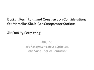 Design, Permitting and Construction Considerations
for Marcellus Shale Gas Compressor Stations

Air Quality Permitting

                        All4, Inc.
            Roy Rakiewicz – Senior Consultant
             John Slade – Senior Consultant



                                                     1
 