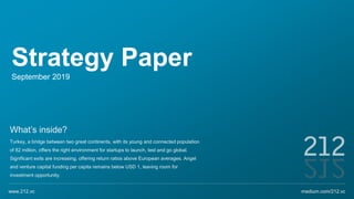 Strategy Paper
September 2019
What’s inside?
Turkey, a bridge between two great continents, with its young and connected population
of 82 million, offers the right environment for startups to launch, test and go global.
Significant exits are increasing, offering return ratios above European averages. Angel
and venture capital funding per capita remains below USD 1, leaving room for
investment opportunity.
medium.com/212.vcwww.212.vc
 