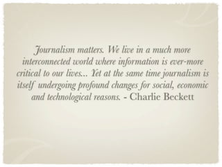 Journalism matters. We live in a much more
  interconnected world where information is ever-more
critical to our lives... Yet at the same time journalism is
itself undergoing profound changes for social, economic
     and technological reasons. - Charlie Beckett
 
