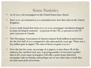 Some Statistics
As of 2010, 166 newspapers in the United States have closed.

Since 2001, an estimated 15,000 journalists have lost their jobs in the United
Kingdom.

A 2010 study found that from 2007 to 2009, newspaper circulation dropped
in many developed countries - 25 percent in the UK, 30 percent in the US
and 17 percent in Canada.

The Newspaper Association of America reports $798 million in print losses
for the ﬁrst half of 2012 compared to the same period a year ago. There was a
$32 million gain in digital. The ratio of losses to gains is 25 to 1.

Over the last ﬁve years, an average of 15 papers, or just about 1% of the
industry, has vanished each year. A growing number of executives predict
that in ﬁve years many newspapers will oﬀer a print home-delivered
newspaper only on Sunday, and perhaps one or two other days a week that
account most print ad revenue.
 