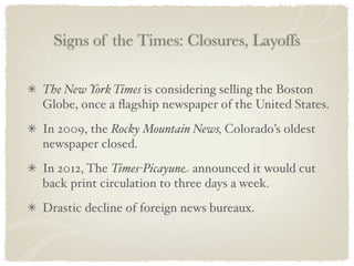 Signs of the Times: Closures, Layoffs

The New York Times is considering selling the Boston
Globe, once a ﬂagship newspaper of the United States.
In 2009, the Rocky Mountain News, Colorado’s oldest
newspaper closed.
In 2012, The Times-Picayune announced it would cut
back print circulation to three days a week.
Drastic decline of foreign news bureaux.
 
