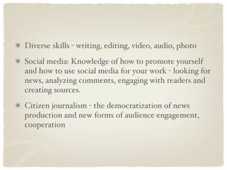 Diverse skills - writing, editing, video, audio, photo
Social media: Knowledge of how to promote yourself
and how to use social media for your work - looking for
news, analyzing comments, engaging with readers and
creating sources.
Citizen journalism - the democratization of news
production and new forms of audience engagement,
cooperation
 