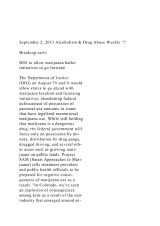September 2, 2013 Alcoholism & Drug Abuse Weekly "7
Breaking news
DOJ to allow marijuana ballot
initiatives to go forward
The Department of Justice
(DOJ) on August 29 said it would
allow states to go ahead with
marijuana taxation and licensing
initiatives, abandoning federal
enforcement of possession of
personal use amounts in states
that have legalized recreational
marijuana use. While still holding
that marijuana is a dangerous
drug, the federal government will
focus only on possession by mi-
nors, distribution by drug gangs,
drugged driving, and several oth-
er areas such as growing mari-
juana on public lands. Project
SAM (Smart Approaches to Mari-
juana) tells treatment providers
and public health officials to be
prepared for negative conse-
quences of marijuana use as a
result. "In Colorado, we've seen
an explosion of consequences
among kids as a result of the new
industry that emerged around so-
 