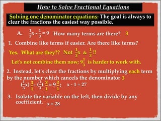 How to Solve Fractional Equations 
Solving one denominator equations: The goal is always to 
clear the fractions the easiest way possible. 
A. 
ퟏ 
ퟑ 
x - 
ퟏ 
ퟑ 
= 9 
How many terms are there? 
1. Combine like terms if easier. Are there like terms? 
Yes. What are they?? 
Let's not combine them now; 9 
2. Instead, let's clear the fractions by multiplying each term 
by the number which cancels the denominator 
ퟏ 
ퟑ 
( 
ퟏ 
ퟑ 
x) - ( 
) = 9 ; 
3. Isolate the variable on the left, then divide by any 
coefficient. 
3 
ퟑ 
ퟏ 
ퟑ 
ퟏ 
ퟑ 
ퟏ 
ퟏ 
ퟑ 
is harder to work with. 
Not 
ퟏ 
ퟑ 
x & 
ퟏ 
ퟑ 
!! 
x = 28 
x - 1 = 27 
3 
 