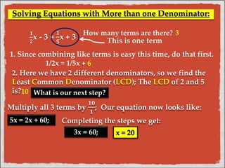 Solving Equations with More than one Denominator: 
ퟏ 
ퟐx - 3 = 
ퟏ 
ퟓ 
x + 3 
How many terms are there? 
This is one term 
1. Since combining like terms is easy this time, do that first. 
1/2x = 1/5x + 6 
2. Here we have 2 different denominators, so we find the 
Least Common Denominator (LCD); The LCD of 2 and 5 
is? What is our next step? 
Multiply all 3 terms by 
ퟏퟎ 
ퟏ 
; Our equation now looks like: 
5x = 2x + 60; Completing the steps we get: 
3x = 60; x = 20 
10 
3 
 