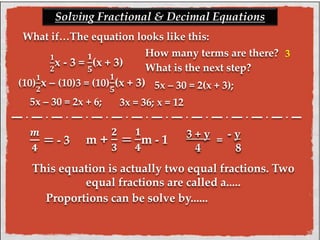 Solving Fractional & Decimal Equations 
What if…The equation looks like this: 
ퟏ 
ퟐx - 3 = 
ퟏ 
ퟓ 
(x + 3) 
How many terms are there? 
(10) 
ퟏ 
ퟐx – (10)3 = (10) 
ퟏ 
ퟓ 
What is the next step? 
(x + 3) 5x – 30 = 2(x + 3); 
5x – 30 = 2x + 6; 3x = 36; x = 12 
3 + y = 
- y 
4 8 
This equation is actually two equal fractions. Two 
equal fractions are called a..... 
Proportions can be solve by...... 
풎 
ퟒ 
= - 3 m + 
ퟐ 
ퟑ 
= 
ퟏ 
ퟒ 
m - 1 
3 
 