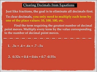 Clearing Decimals from Equations 
Just like fractions, the goal is to eliminate all decimals first. 
To clear decimals, you only need to multiply each term by 
one of the place values: 10, 100, 100, etc. 
Find the term requiring the greatest number of decimal 
point moves. Multiply every term by the value corresponding 
to the number of decimal point moves. 
1. .3x + .4 = .6x + .7 -.5x 
2. 0.32x + 0.4 = 0.6x + 0.7 -0.55x 
 
