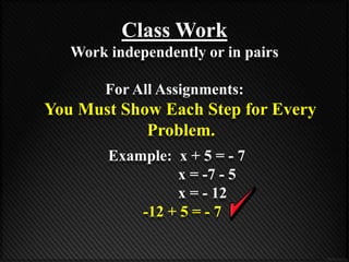 Class Work 
Work independently or in pairs 
For All Assignments: 
You Must Show Each Step for Every 
Problem. 
Example: x + 5 = - 7 
x = -7 - 5 
x = - 12 
-12 + 5 = - 7 
