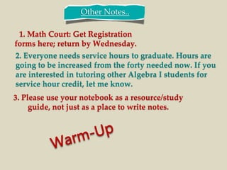 Other Notes.. 
1. Math Court: Get Registration 
forms here; return by Wednesday. 
2. Everyone needs service hours to graduate. Hours are 
going to be increased from the forty needed now. If you 
are interested in tutoring other Algebra I students for 
service hour credit, let me know. 
3. Please use your notebook as a resource/study 
guide, not just as a place to write notes. 
 