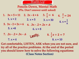 Warm-Up 
Pencils Down, Mental Math 
(Pls. Don’t answer until asked) 
1. 3x + 5 = 11 2. 2x - 4 = 6 3. 
풙 
ퟓ 
= ퟔ 4. 
ퟒ 
풙 
= ퟐퟒ 
1. x = 2 2. x = 5 3. x = 30 
5. 3x - 2 = 2x + 6 6. .3x - .2 = .2x + .6 
7. .2x - .2 = .3x - .6 
4. x = 
ퟏ 
ퟔ 
5. x =8 6. x = 8 
7. x = 4 
8. 
ퟏ 
ퟐ 
풙 + ퟐ = ퟕ 
8. x = 10 
Get comfortable, LISTEN, ASK when you are not sure, and 
try all of the practice problems. At the end of the period 
you should know how to solve the following equations: 
(Class Notes Section) 
 