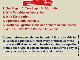 Types of Equations 
1. One Step 2. Two Step 3. Multi-Step 
4. With Variables on both sides 
5. With Distribution 
6. Equations with Decimals 
7. Fractional Equations with one or more Denominators 
8. Write & Solve Word Problem Equations 
I cannot stress enough how important it is to be able to 
solve these equations. Almost every problem we work 
this year will at some point involve solving an equation 
of the above type. If you are unsure about solving any of 
these, you really must listen, ask, and practice. 
 