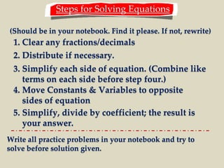 Steps for Solving Equations 
(Should be in your notebook. Find it please. If not, rewrite) 
1. Clear any fractions/decimals 
2. Distribute if necessary. 
3. Simplify each side of equation. (Combine like 
terms on each side before step four.) 
4. Move Constants & Variables to opposite 
sides of equation 
5. Simplify, divide by coefficient; the result is 
your answer. 
Write all practice problems in your notebook and try to 
solve before solution given. 
 