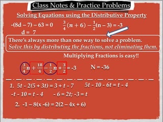 Class Notes & Practice Problems: 
Solving Equations using the Distributive Property 
-(8d – 7) – 63 = 0 ퟑ 
ퟒ 
풏 + ퟔ − 
ퟏ 
ퟐ 
(n – 3) = -3 
There’s always more than one way to solve a problem. 
Solve this by distributing the fractions, not eliminating them. 
ퟑ 
ퟒ 
풏 + 
ퟏퟖ 
ퟒ 
− 
ퟏ 
ퟐ 
풏 + 
Multiplying Fractions is easy!! 
ퟑ 
ퟐ 
= -3 N = -36 
d = 7 
1. 5t - 2(5 + 3t) = 3 + t - 7 
5t - 10 - 6t = t - 4 
-t - 10 = t - 4 - 6 = 2t; -3 = t 
2. -1 – 8(x -6) = 2(2 – 4x + 6) 
 