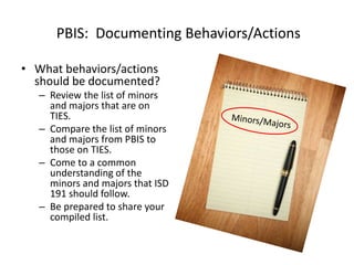 PBIS: Documenting Behaviors/Actions

• What behaviors/actions
  should be documented?
   – Review the list of minors
     and majors that are on
     TIES.
   – Compare the list of minors
     and majors from PBIS to
     those on TIES.
   – Come to a common
     understanding of the
     minors and majors that ISD
     191 should follow.
   – Be prepared to share your
     compiled list.
 