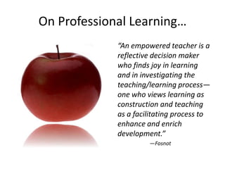 On Professional Learning…
             “An empowered teacher is a
             reflective decision maker
             who finds joy in learning
             and in investigating the
             teaching/learning process—
             one who views learning as
             construction and teaching
             as a facilitating process to
             enhance and enrich
             development.”
                      —Fosnot
 