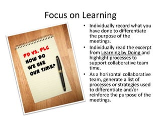 Focus on Learning
         • Individually record what you
           have done to differentiate
           the purpose of the
           meetings.
         • Individually read the excerpt
           from Learning by Doing and
           highlight processes to
           support collaborative team
           time.
         • As a horizontal collaborative
           team, generate a list of
           processes or strategies used
           to differentiate and/or
           reinforce the purpose of the
           meetings.
 