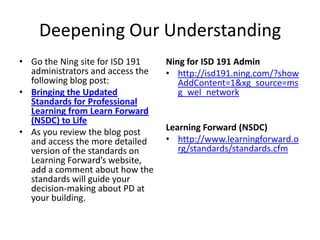 Deepening Our Understanding
• Go the Ning site for ISD 191    Ning for ISD 191 Admin
  administrators and access the   • http://isd191.ning.com/?show
  following blog post:               AddContent=1&xg_source=ms
• Bringing the Updated               g_wel_network
  Standards for Professional
  Learning from Learn Forward
  (NSDC) to Life
• As you review the blog post     Learning Forward (NSDC)
  and access the more detailed    • http://www.learningforward.o
  version of the standards on        rg/standards/standards.cfm
  Learning Forward’s website,
  add a comment about how the
  standards will guide your
  decision-making about PD at
  your building.
 