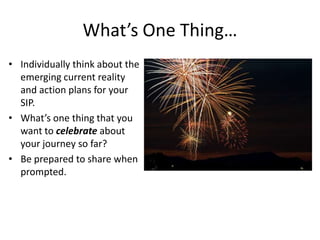 What’s One Thing…
• Individually think about the
  emerging current reality
  and action plans for your
  SIP.
• What’s one thing that you
  want to celebrate about
  your journey so far?
• Be prepared to share when
  prompted.
 