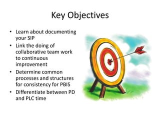 Key Objectives
• Learn about documenting
  your SIP
• Link the doing of
  collaborative team work
  to continuous
  improvement
• Determine common
  processes and structures
  for consistency for PBIS
• Differentiate between PD
  and PLC time
 