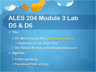 ALES 204 Module 3 Lab D5 & D6 TAs: D7: Marie-Claude Roy (roy4@ualberta.ca)  (September 22 lab: Angie Chiu) D6: Pamela Bentley (pbentley@ualberta.ca)  Agenda:	 Public speaking Facebook/Flickr activity 