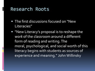 Research RootsThe first discussions focused on “New Literacies”“New Literacy’s proposal is to reshape the work of the classroom around a different form of reading and writing. The moral, psychological, and social worth of this literacy begins with students as sources of experience and meaning.” John Willinsky