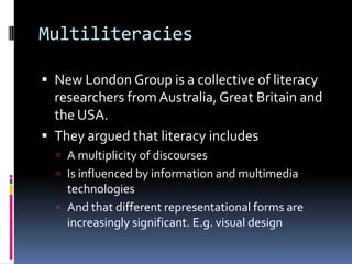 MultiliteraciesNew London Group is a collective of literacy researchers from Australia, Great Britain and the USA.They argued that literacy includesA multiplicity of discoursesIs influenced by information and multimedia technologies And that different representational forms are increasingly significant. E.g. visual design