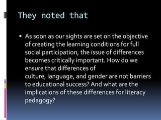 They noted that	As soon as our sights are set on the objective of creating the learning conditions for full social participation, the issue of differences becomes critically important. How do we ensure that differences of culture, language, and gender are not barriers to educational success? And what are the implications of these differences for literacy pedagogy?