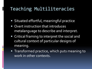 Teaching MultiliteraciesSituated effortful, meaningful practiceOvert instruction that introduces metalanguage to describe and interpret.Critical framing to interpret the social and cultural context of particular designs of meaning.Transformed practice, which puts meaning to work in other contexts.