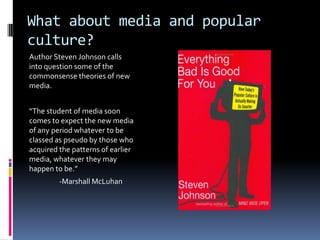 What about media and popular culture?Author Steven Johnson calls into question some of the commonsense theories of new media.“The student of media soon comes to expect the new media of any period whatever to be classed as pseudo by those who acquired the patterns of earlier media, whatever they may happen to be.”	-Marshall McLuhan
