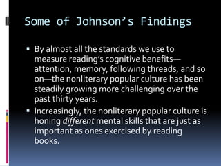Some of Johnson’s FindingsBy almost all the standards we use to measure reading’s cognitive benefits—attention, memory, following threads, and so on—the nonliterary popular culture has been steadily growing more challenging over the past thirty years.Increasingly, the nonliterary popular culture is honing different mental skills that are just as important as ones exercised by reading books.