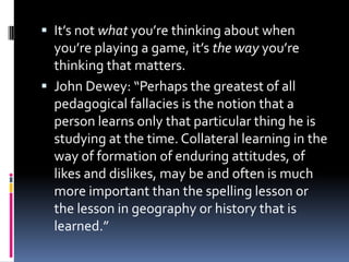 It’s not what you’re thinking about when you’re playing a game, it’s the way you’re thinking that matters.John Dewey: “Perhaps the greatest of all pedagogical fallacies is the notion that a person learns only that particular thing he is studying at the time. Collateral learning in the way of formation of enduring attitudes, of likes and dislikes, may be and often is much more important than the spelling lesson or the lesson in geography or history that is learned.”