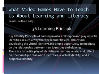 James Paul Gee, 2003What Video Games Have to Teach Us About Learning and Literacy36 Learning Principlese.g. Identity Principle—Learning involves taking on and playing with identities in such a way that the learner has real choices (in developing the virtual identity) and ample opportunity to meditate on the relationship between new identities and old ones.There is a tripartite play of identities as learners relate, and reflect on, their multiple real-world identities, a virtual identity, and a projective identity.