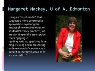 Margaret Mackey, U of A, EdmontonUsing an “asset model” that suggests a more constructive approach to exploring the impact of new technologies on students’ literacy practices, we are working on the assumption that engaging in reading, writing, speaking, listening, viewing and representing with new media “can work as a benefit to literacy instead of as a social deficit.”