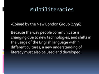 Multiliteracies-Coined by the New London Group (1996)Because the way people communicate is changing due to new technologies, and shifts in the usage of the English language within different cultures, a new understanding of literacy must also be used and developed.