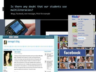 What does this shift in social and cultural practices and the research in multiliteracies mean for teaching English?Is there any doubt that our students use multiliteracies?Blogs, Facebook, text messages, Flickr for example