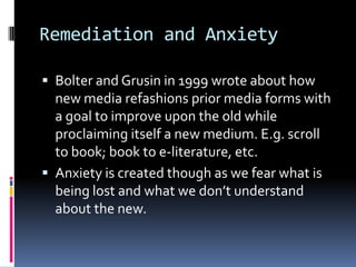 Remediation and AnxietyBolter and Grusin in 1999 wrote about how new media refashions prior media forms with a goal to improve upon the old while proclaiming itself a new medium. E.g. scroll to book; book to e-literature, etc.Anxiety is created though as we fear what is being lost and what we don’t understand about the new. 