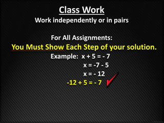 Class Work 
Work independently or in pairs 
For All Assignments: 
You Must Show Each Step of your solution. 
Example: x + 5 = - 7 
x = -7 - 5 
x = - 12 
-12 + 5 = - 7 
 