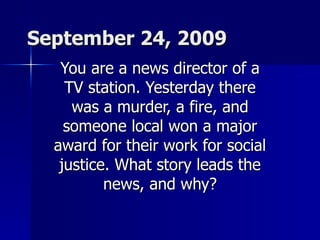 September 24, 2009 You are a news director of a TV station. Yesterday there was a murder, a fire, and someone local won a major award for their work for social justice. What story leads the news, and why? 